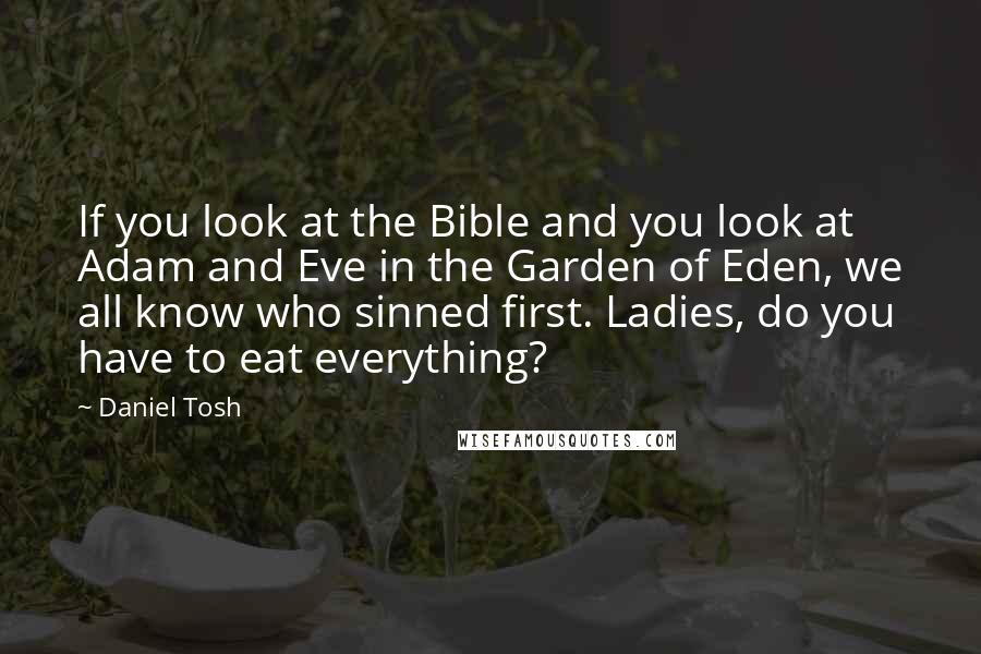 Daniel Tosh Quotes: If you look at the Bible and you look at Adam and Eve in the Garden of Eden, we all know who sinned first. Ladies, do you have to eat everything?