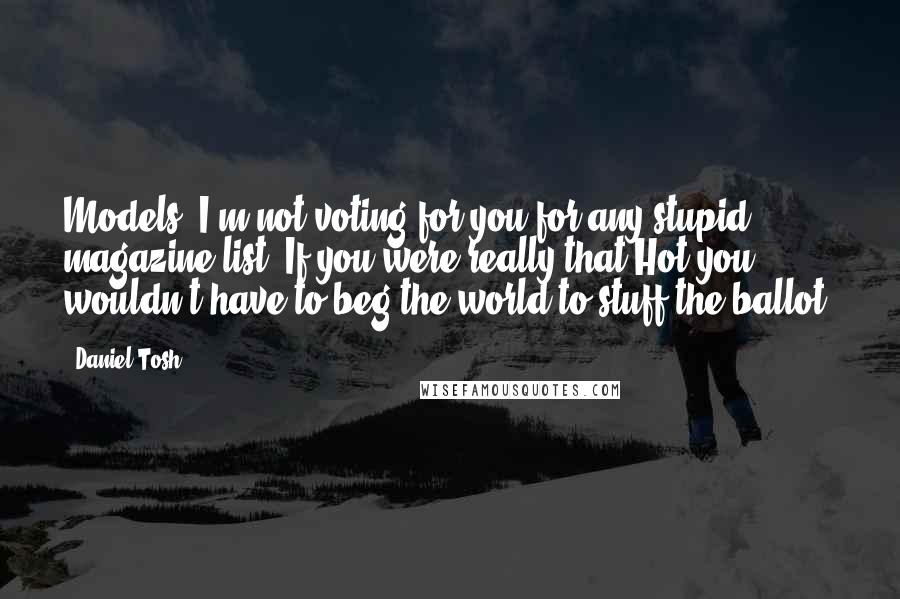 Daniel Tosh Quotes: Models: I'm not voting for you for any stupid magazine list! If you were really that Hot you wouldn't have to beg the world to stuff the ballot.