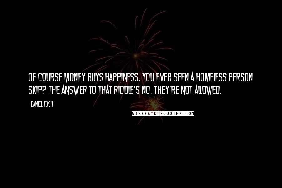 Daniel Tosh Quotes: Of course money buys happiness. You ever seen a homeless person skip? The answer to that riddle's no. They're not allowed.