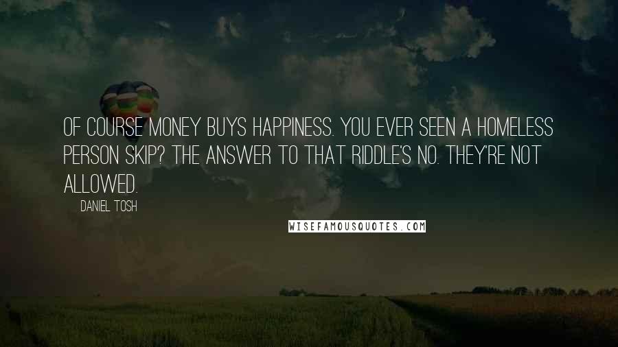 Daniel Tosh Quotes: Of course money buys happiness. You ever seen a homeless person skip? The answer to that riddle's no. They're not allowed.