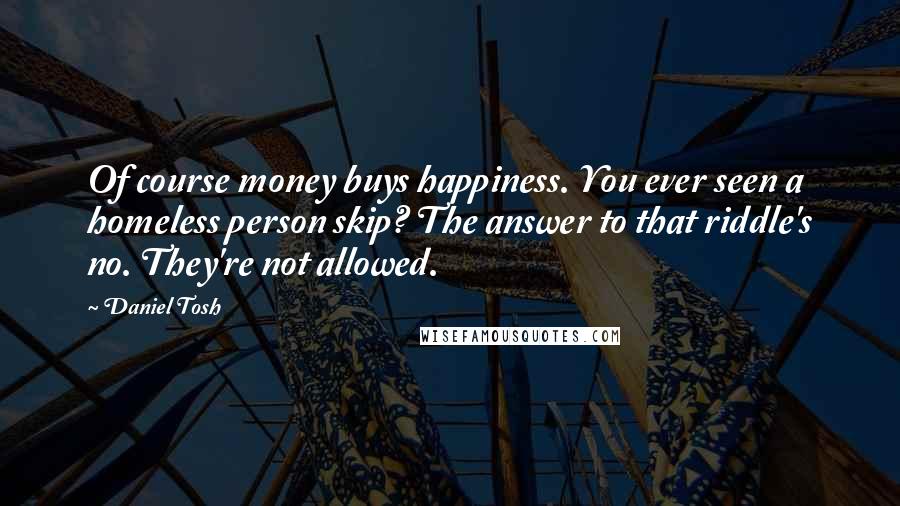 Daniel Tosh Quotes: Of course money buys happiness. You ever seen a homeless person skip? The answer to that riddle's no. They're not allowed.