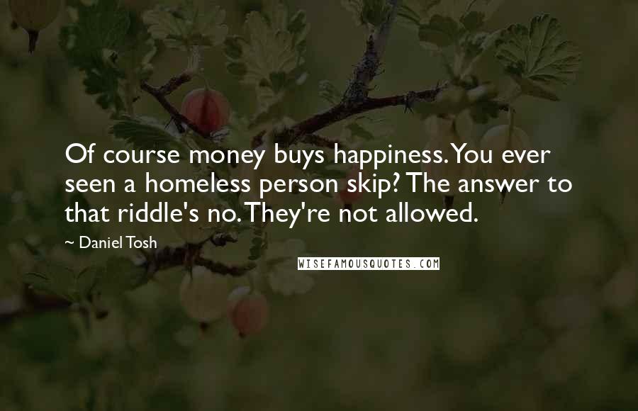 Daniel Tosh Quotes: Of course money buys happiness. You ever seen a homeless person skip? The answer to that riddle's no. They're not allowed.