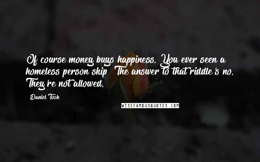 Daniel Tosh Quotes: Of course money buys happiness. You ever seen a homeless person skip? The answer to that riddle's no. They're not allowed.