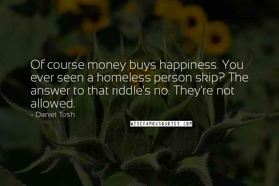 Daniel Tosh Quotes: Of course money buys happiness. You ever seen a homeless person skip? The answer to that riddle's no. They're not allowed.