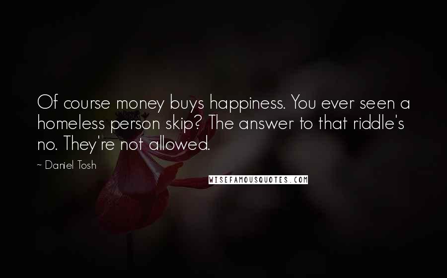 Daniel Tosh Quotes: Of course money buys happiness. You ever seen a homeless person skip? The answer to that riddle's no. They're not allowed.