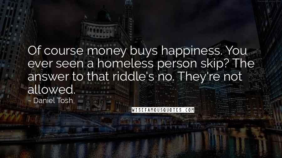 Daniel Tosh Quotes: Of course money buys happiness. You ever seen a homeless person skip? The answer to that riddle's no. They're not allowed.