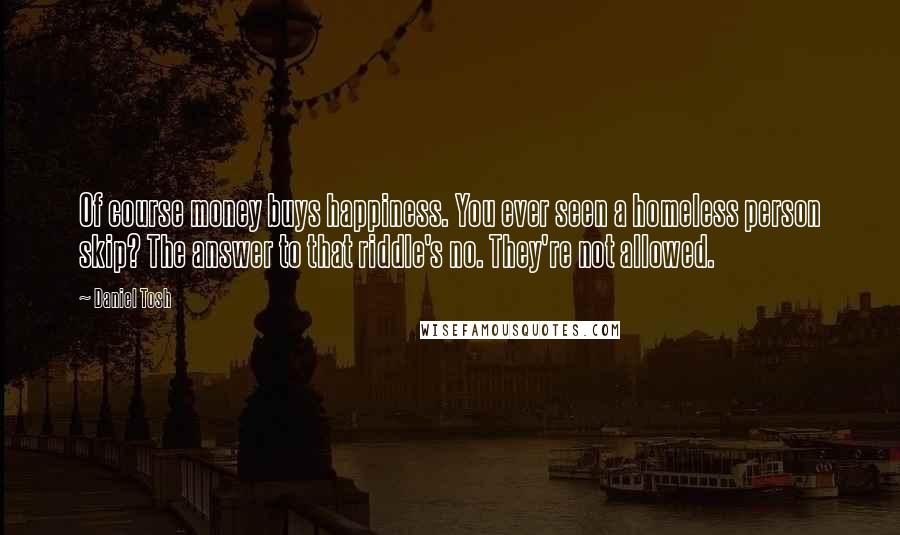 Daniel Tosh Quotes: Of course money buys happiness. You ever seen a homeless person skip? The answer to that riddle's no. They're not allowed.