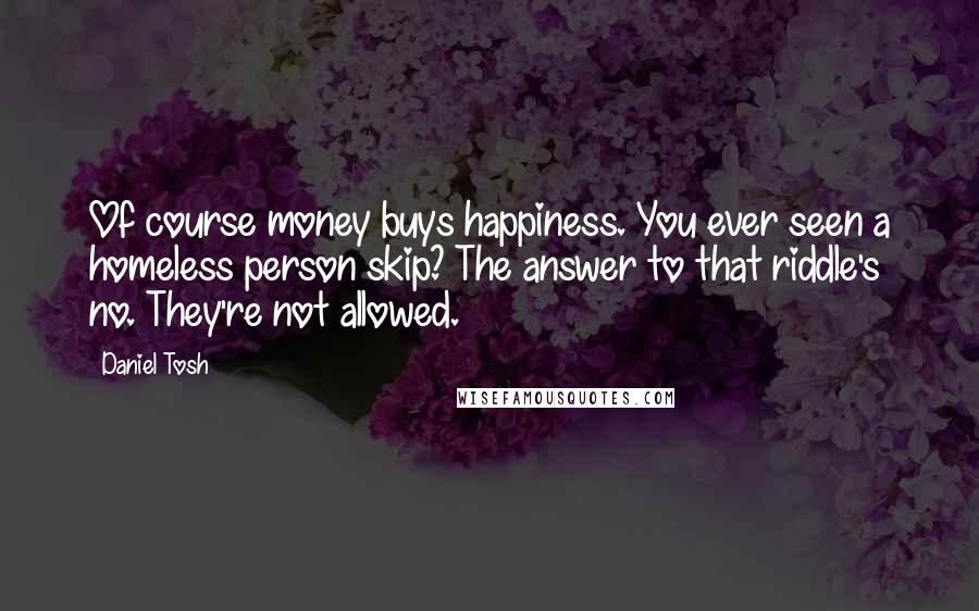 Daniel Tosh Quotes: Of course money buys happiness. You ever seen a homeless person skip? The answer to that riddle's no. They're not allowed.