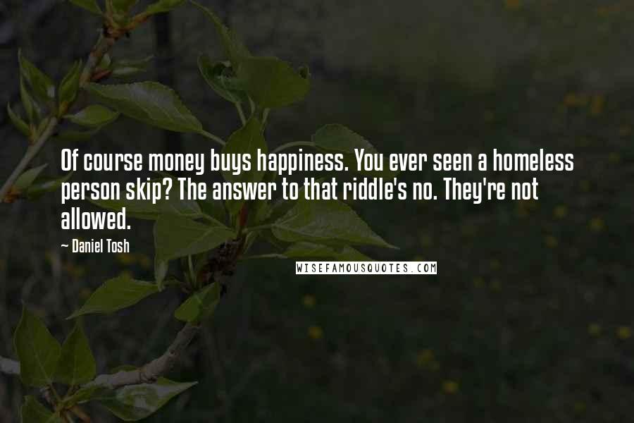 Daniel Tosh Quotes: Of course money buys happiness. You ever seen a homeless person skip? The answer to that riddle's no. They're not allowed.