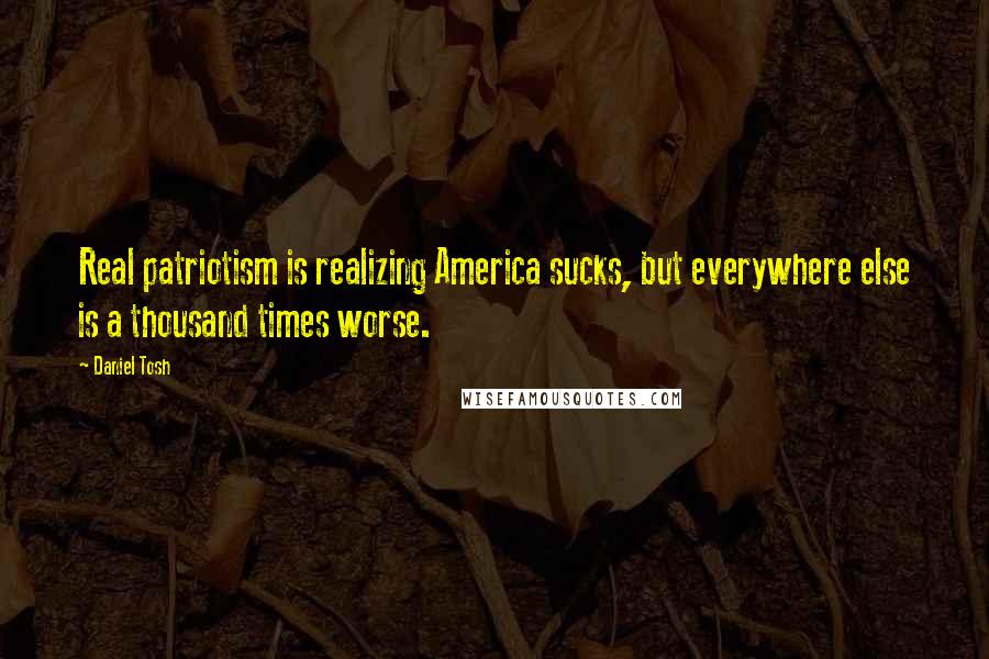 Daniel Tosh Quotes: Real patriotism is realizing America sucks, but everywhere else is a thousand times worse.