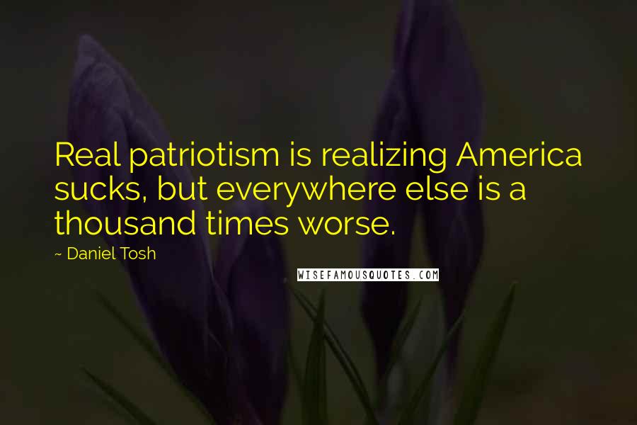 Daniel Tosh Quotes: Real patriotism is realizing America sucks, but everywhere else is a thousand times worse.