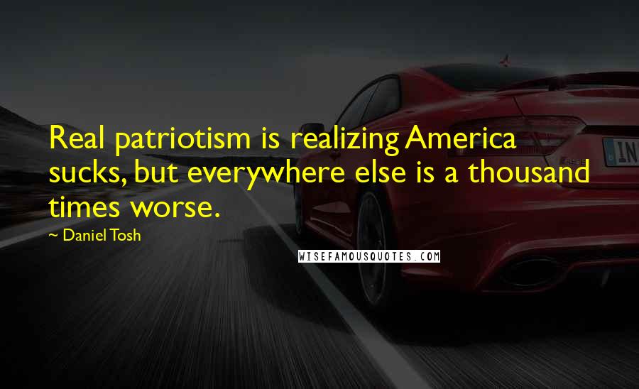 Daniel Tosh Quotes: Real patriotism is realizing America sucks, but everywhere else is a thousand times worse.