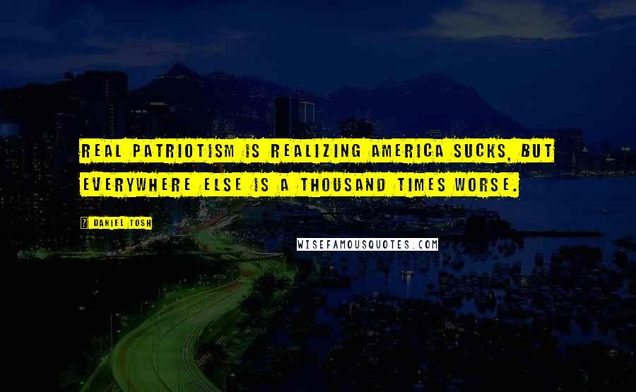 Daniel Tosh Quotes: Real patriotism is realizing America sucks, but everywhere else is a thousand times worse.