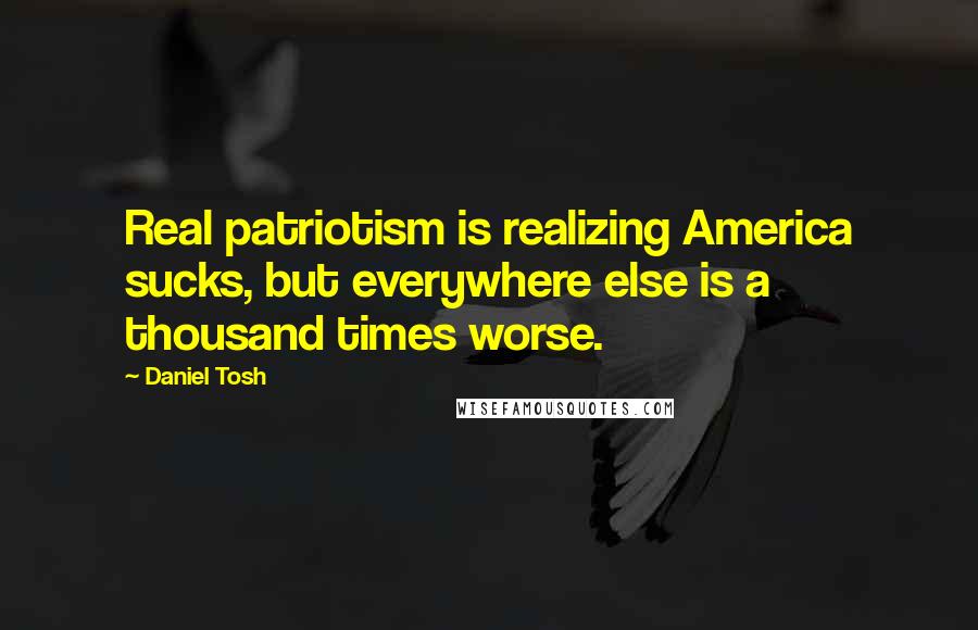 Daniel Tosh Quotes: Real patriotism is realizing America sucks, but everywhere else is a thousand times worse.