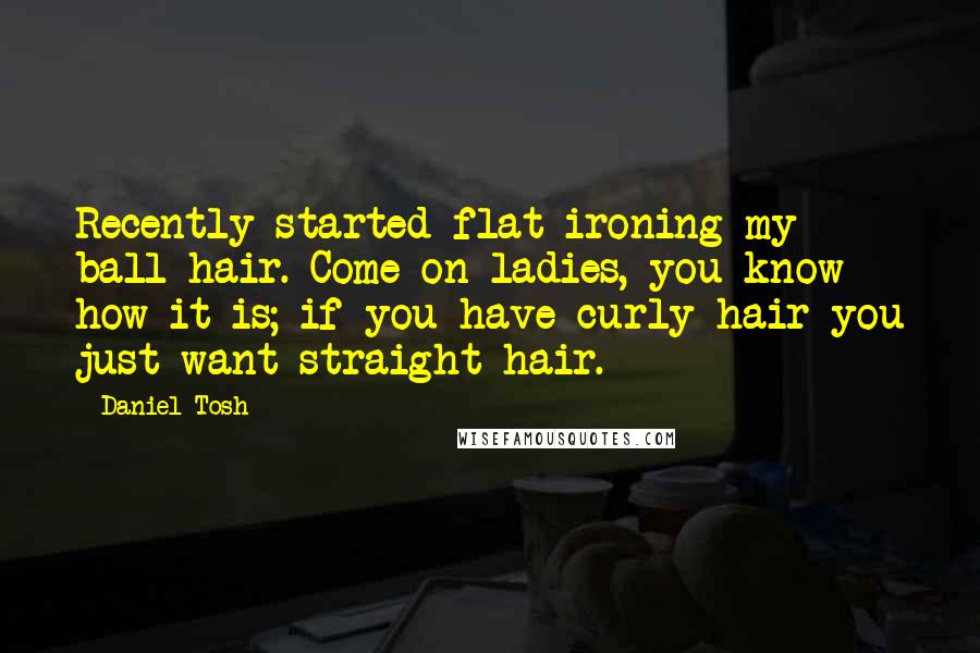 Daniel Tosh Quotes: Recently started flat ironing my ball hair. Come on ladies, you know how it is; if you have curly hair you just want straight hair.