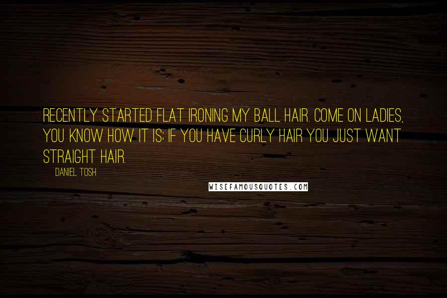 Daniel Tosh Quotes: Recently started flat ironing my ball hair. Come on ladies, you know how it is; if you have curly hair you just want straight hair.