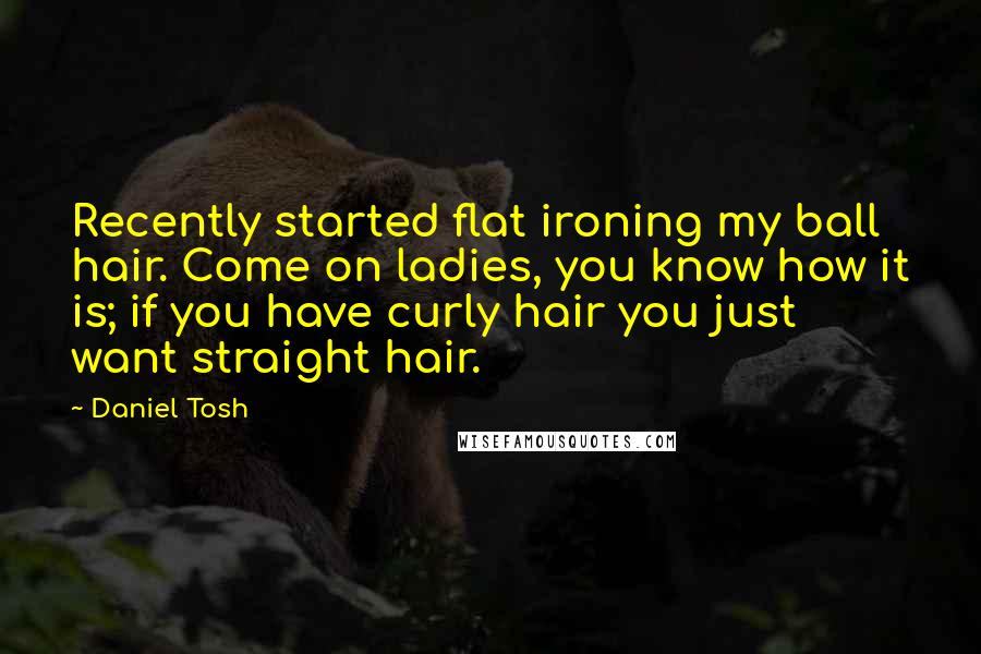 Daniel Tosh Quotes: Recently started flat ironing my ball hair. Come on ladies, you know how it is; if you have curly hair you just want straight hair.