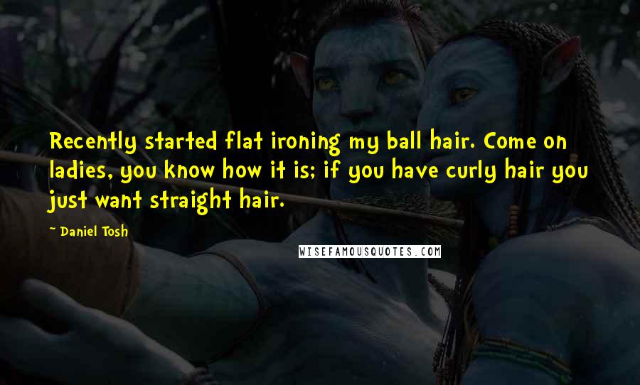 Daniel Tosh Quotes: Recently started flat ironing my ball hair. Come on ladies, you know how it is; if you have curly hair you just want straight hair.