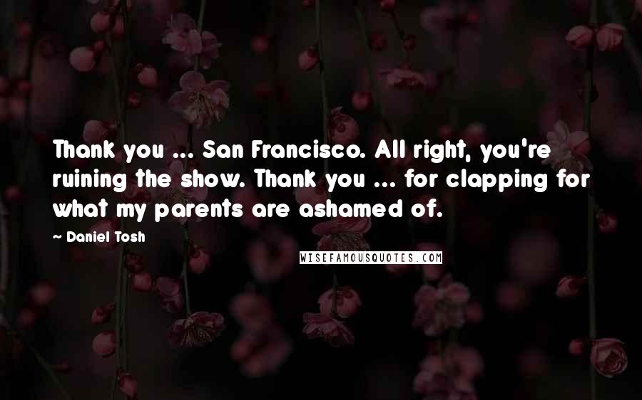 Daniel Tosh Quotes: Thank you ... San Francisco. All right, you're ruining the show. Thank you ... for clapping for what my parents are ashamed of.