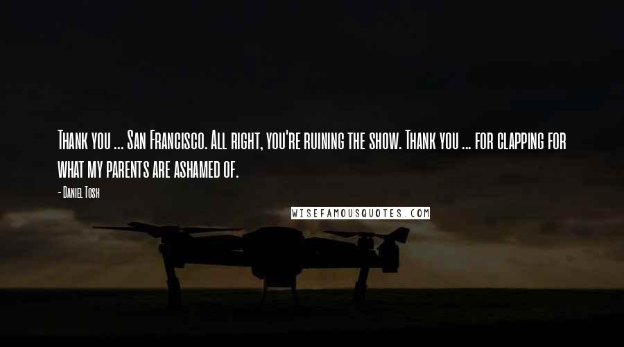 Daniel Tosh Quotes: Thank you ... San Francisco. All right, you're ruining the show. Thank you ... for clapping for what my parents are ashamed of.