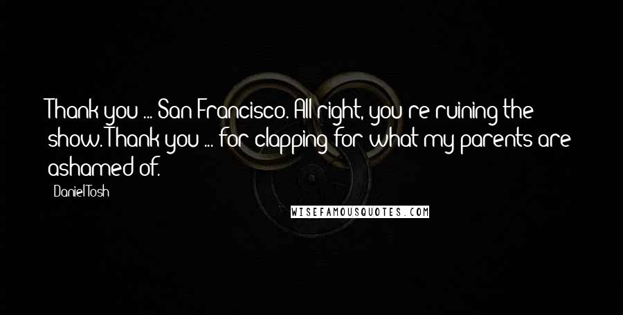 Daniel Tosh Quotes: Thank you ... San Francisco. All right, you're ruining the show. Thank you ... for clapping for what my parents are ashamed of.