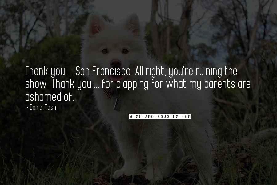 Daniel Tosh Quotes: Thank you ... San Francisco. All right, you're ruining the show. Thank you ... for clapping for what my parents are ashamed of.