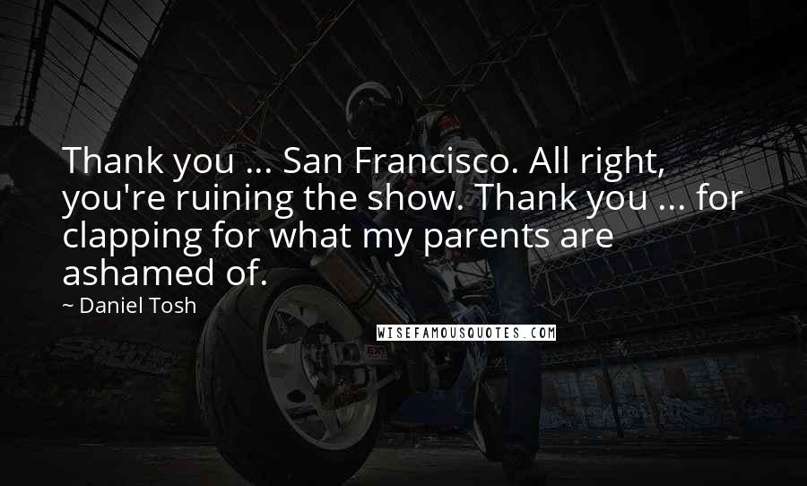 Daniel Tosh Quotes: Thank you ... San Francisco. All right, you're ruining the show. Thank you ... for clapping for what my parents are ashamed of.