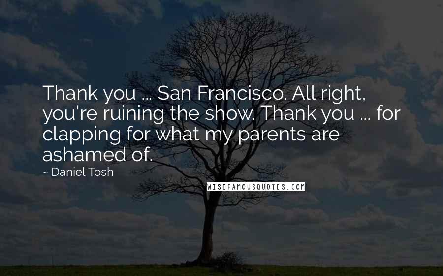 Daniel Tosh Quotes: Thank you ... San Francisco. All right, you're ruining the show. Thank you ... for clapping for what my parents are ashamed of.