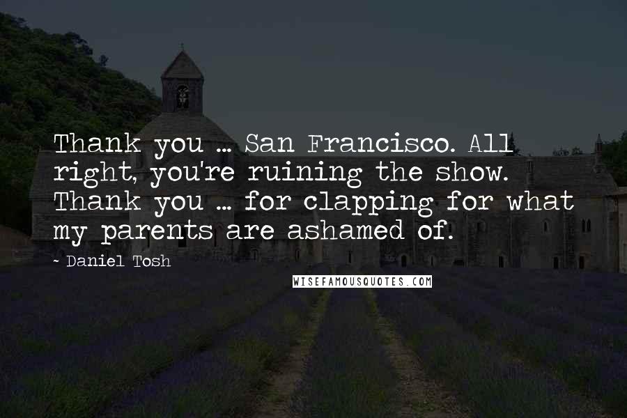 Daniel Tosh Quotes: Thank you ... San Francisco. All right, you're ruining the show. Thank you ... for clapping for what my parents are ashamed of.