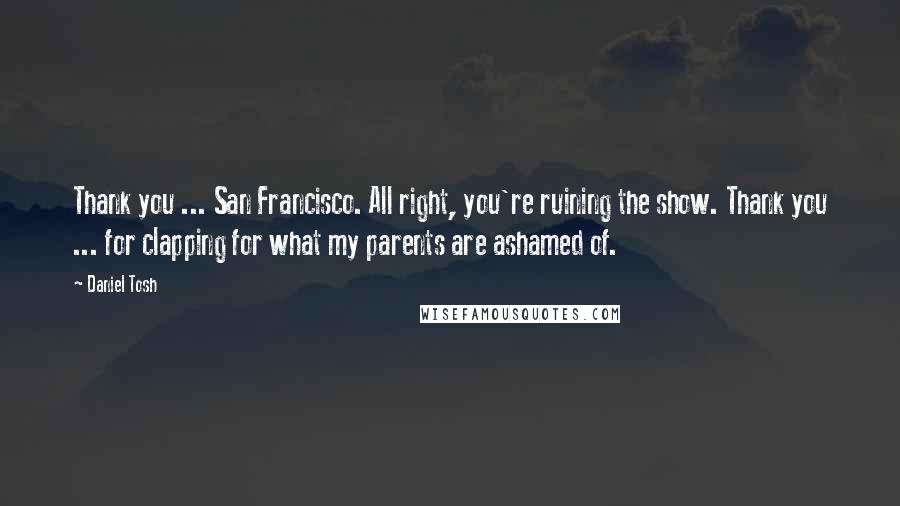 Daniel Tosh Quotes: Thank you ... San Francisco. All right, you're ruining the show. Thank you ... for clapping for what my parents are ashamed of.