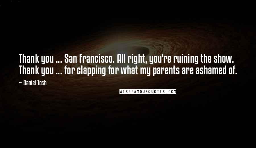 Daniel Tosh Quotes: Thank you ... San Francisco. All right, you're ruining the show. Thank you ... for clapping for what my parents are ashamed of.