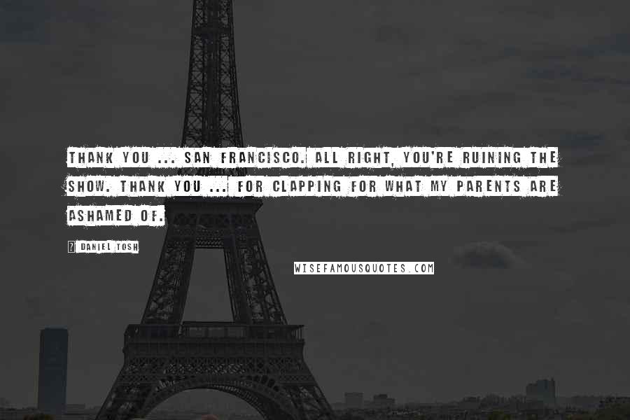 Daniel Tosh Quotes: Thank you ... San Francisco. All right, you're ruining the show. Thank you ... for clapping for what my parents are ashamed of.