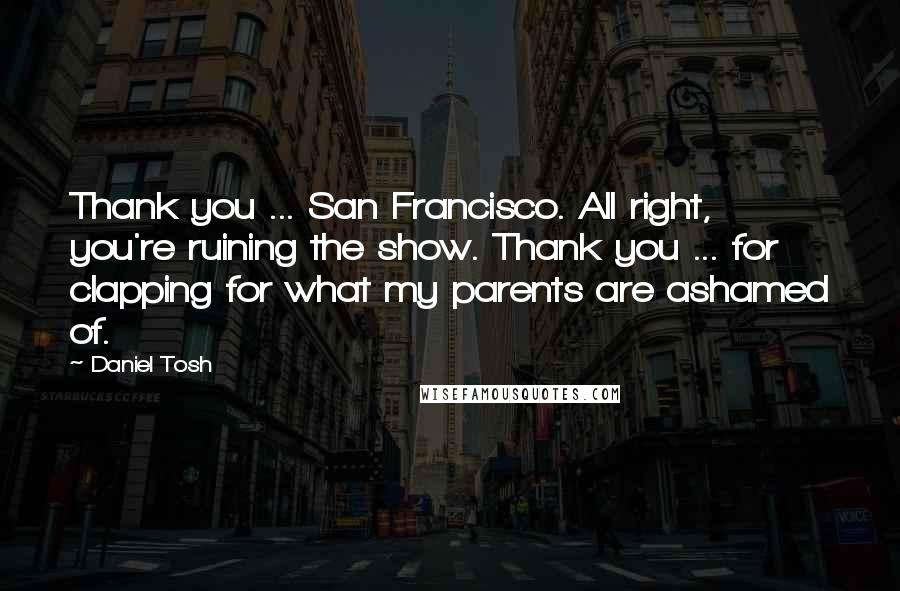 Daniel Tosh Quotes: Thank you ... San Francisco. All right, you're ruining the show. Thank you ... for clapping for what my parents are ashamed of.