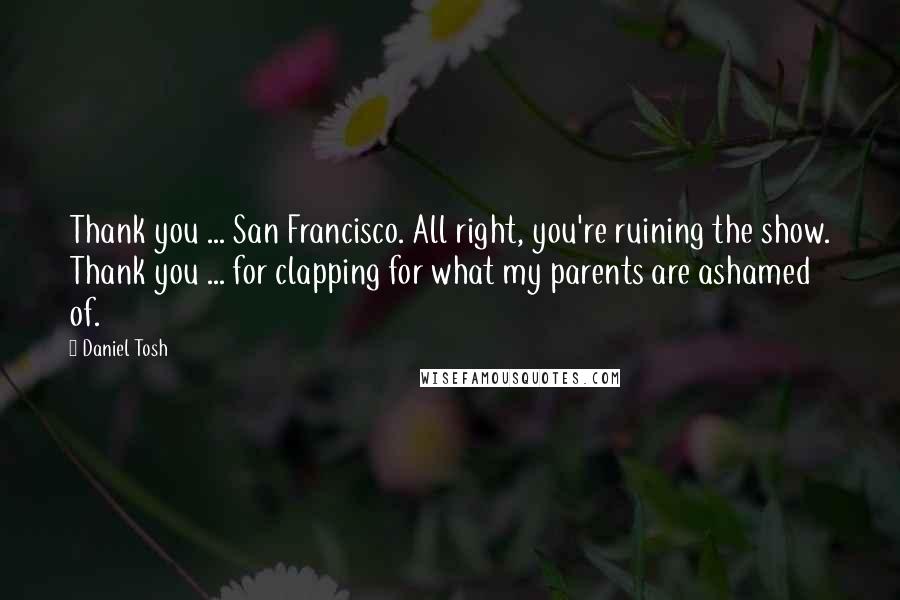 Daniel Tosh Quotes: Thank you ... San Francisco. All right, you're ruining the show. Thank you ... for clapping for what my parents are ashamed of.