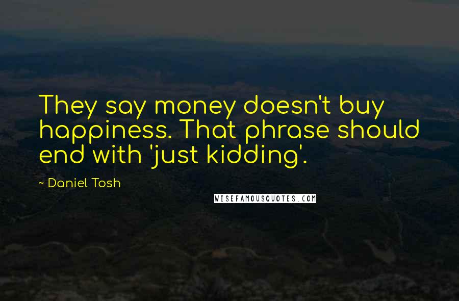 Daniel Tosh Quotes: They say money doesn't buy happiness. That phrase should end with 'just kidding'.