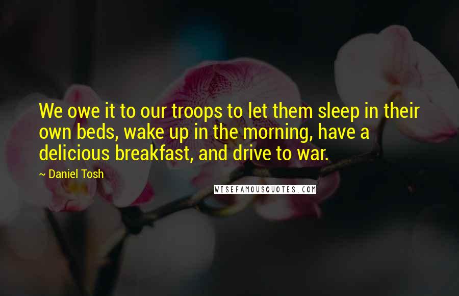 Daniel Tosh Quotes: We owe it to our troops to let them sleep in their own beds, wake up in the morning, have a delicious breakfast, and drive to war.