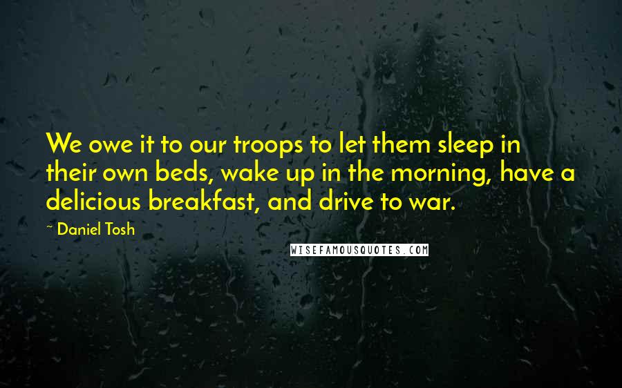 Daniel Tosh Quotes: We owe it to our troops to let them sleep in their own beds, wake up in the morning, have a delicious breakfast, and drive to war.