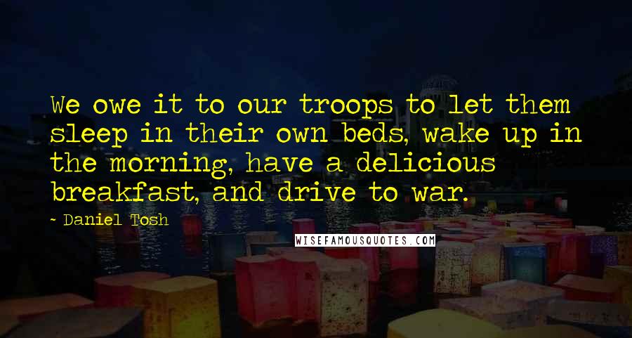 Daniel Tosh Quotes: We owe it to our troops to let them sleep in their own beds, wake up in the morning, have a delicious breakfast, and drive to war.