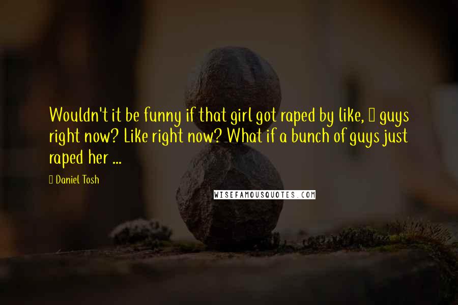 Daniel Tosh Quotes: Wouldn't it be funny if that girl got raped by like, 5 guys right now? Like right now? What if a bunch of guys just raped her ...