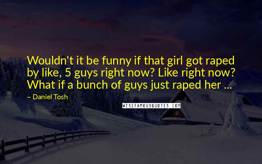 Daniel Tosh Quotes: Wouldn't it be funny if that girl got raped by like, 5 guys right now? Like right now? What if a bunch of guys just raped her ...