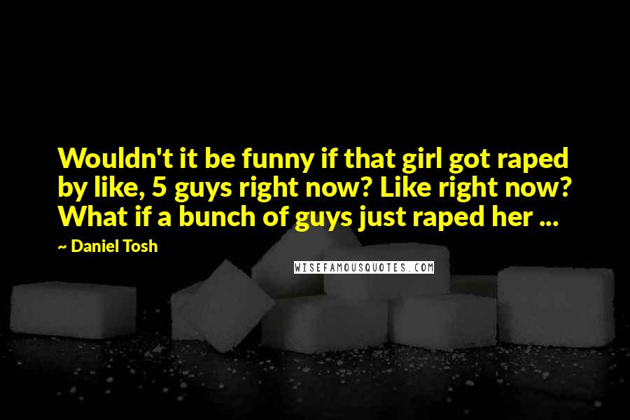 Daniel Tosh Quotes: Wouldn't it be funny if that girl got raped by like, 5 guys right now? Like right now? What if a bunch of guys just raped her ...