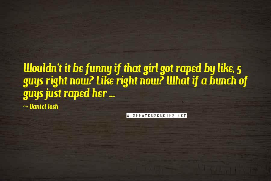 Daniel Tosh Quotes: Wouldn't it be funny if that girl got raped by like, 5 guys right now? Like right now? What if a bunch of guys just raped her ...