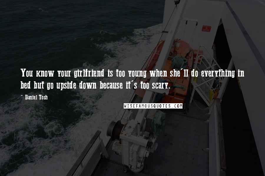 Daniel Tosh Quotes: You know your girlfriend is too young when she'll do everything in bed but go upside down because it's too scary.