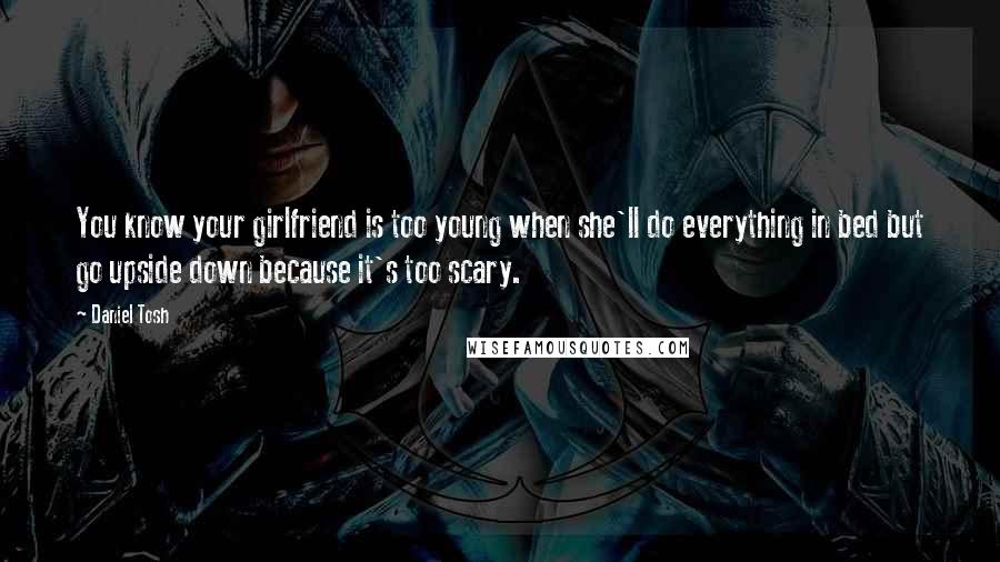 Daniel Tosh Quotes: You know your girlfriend is too young when she'll do everything in bed but go upside down because it's too scary.