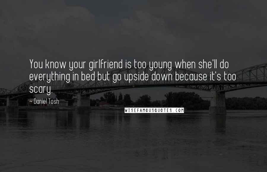 Daniel Tosh Quotes: You know your girlfriend is too young when she'll do everything in bed but go upside down because it's too scary.