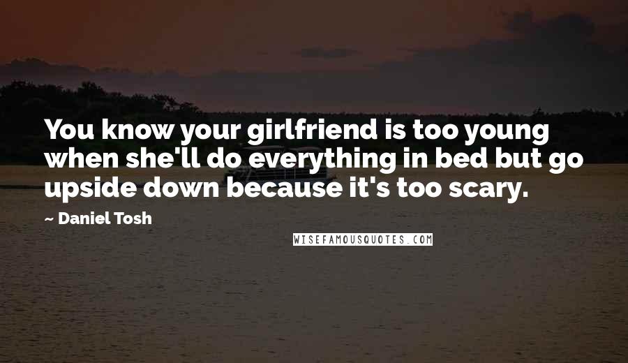 Daniel Tosh Quotes: You know your girlfriend is too young when she'll do everything in bed but go upside down because it's too scary.