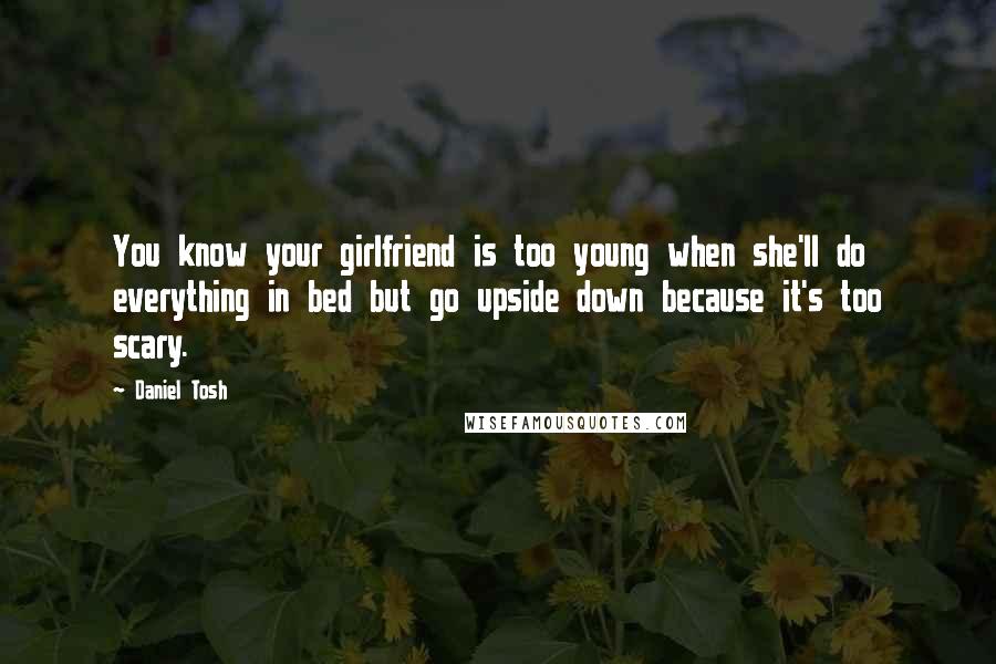 Daniel Tosh Quotes: You know your girlfriend is too young when she'll do everything in bed but go upside down because it's too scary.