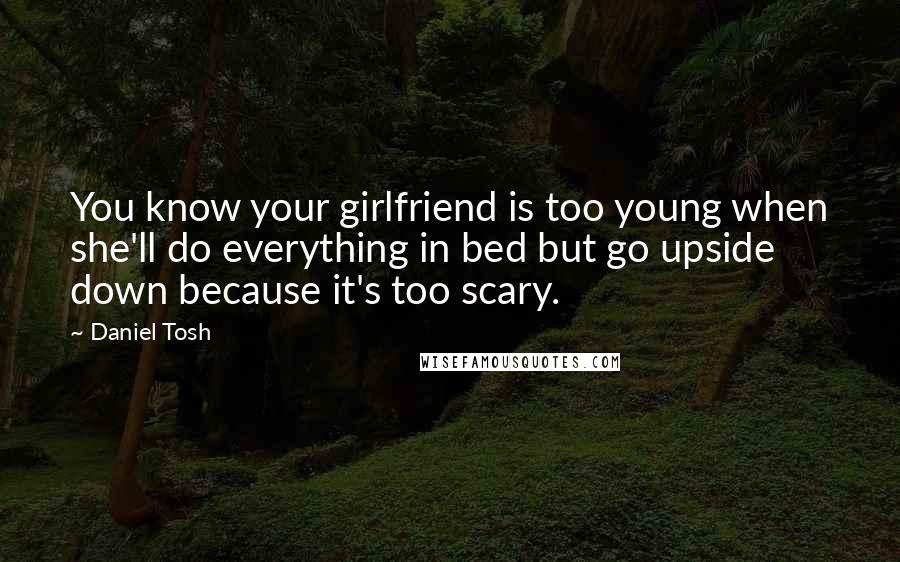 Daniel Tosh Quotes: You know your girlfriend is too young when she'll do everything in bed but go upside down because it's too scary.