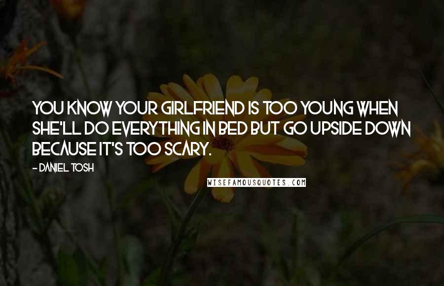 Daniel Tosh Quotes: You know your girlfriend is too young when she'll do everything in bed but go upside down because it's too scary.