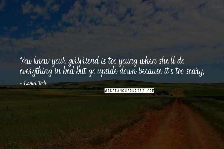 Daniel Tosh Quotes: You know your girlfriend is too young when she'll do everything in bed but go upside down because it's too scary.